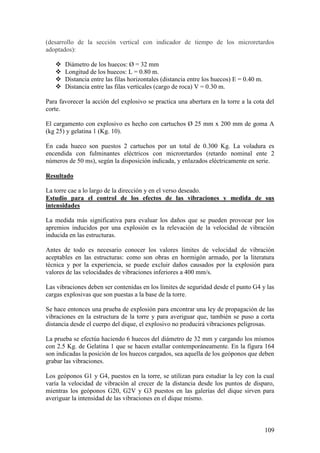109
(desarrollo de la sección vertical con indicador de tiempo de los microretardos
adoptados):
 Diámetro de los huecos: Ø = 32 mm
 Longitud de los huecos: L = 0.80 m.
 Distancia entre las filas horizontales (distancia entre los huecos) E = 0.40 m.
 Distancia entre las filas verticales (cargo de roca) V = 0.30 m.
Para favorecer la acción del explosivo se practica una abertura en la torre a la cota del
corte.
El cargamento con explosivo es hecho con cartuchos Ø 25 mm x 200 mm de goma A
(kg 25) y gelatina 1 (Kg. 10).
En cada hueco son puestos 2 cartuchos por un total de 0.300 Kg. La voladura es
encendida con fulminantes eléctricos con microretardos (retardo nominal ente 2
números de 50 ms), según la disposición indicada, y enlazados eléctricamente en serie.
Resultado
La torre cae a lo largo de la dirección y en el verso deseado.
Estudio para el control de los efectos de las vibraciones y medida de sus
intensidades
La medida más significativa para evaluar los daños que se pueden provocar por los
apremios inducidos por una explosión es la relevación de la velocidad de vibración
inducida en las estructuras.
Antes de todo es necesario conocer los valores límites de velocidad de vibración
aceptables en las estructuras: como son obras en hormigón armado, por la literatura
técnica y por la experiencia, se puede excluir daños causados por la explosión para
valores de las velocidades de vibraciones inferiores a 400 mm/s.
Las vibraciones deben ser contenidas en los límites de seguridad desde el punto G4 y las
cargas explosivas que son puestas a la base de la torre.
Se hace entonces una prueba de explosión para encontrar una ley de propagación de las
vibraciones en la estructura de la torre y para averiguar que, también se puso a corta
distancia desde el cuerpo del dique, el explosivo no producirá vibraciones peligrosas.
La prueba se efectúa haciendo 6 huecos del diámetro de 32 mm y cargando los mismos
con 2.5 Kg. de Gelatina 1 que se hacen estallar contemporáneamente. En la figura 164
son indicadas la posición de los huecos cargados, sea aquella de los geóponos que deben
grabar las vibraciones.
Los geóponos G1 y G4, puestos en la torre, se utilizan para estudiar la ley con la cual
varía la velocidad de vibración al crecer de la distancia desde los puntos de disparo,
mientras los geóponos G20, G2V y G3 puestos en las galerías del dique sirven para
averiguar la intensidad de las vibraciones en el dique mismo.
 