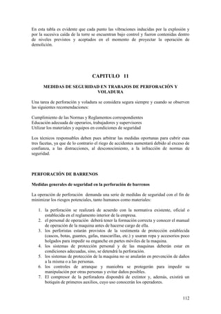 112
En esta tabla es evidente que cada punto las vibraciones inducidas por la explosión y
por la sucesiva caída de la torre se encuentran bajo control y fueron contenidas dentro
de niveles previstos y aceptados en el momento de proyectar la operación de
demolición.
CAPITULO 11
MEDIDAS DE SEGURIDAD EN TRABAJOS DE PERFORACIÓN Y
VOLADURA
Una tarea de perforación y voladura se considera segura siempre y cuando se observen
las siguientes recomendaciones:
Cumplimiento de las Normas y Reglamentos correspondientes
Educación adecuada de operarios, trabajadores y supervisores
Utilizar los materiales y equipos en condiciones de seguridad
Los técnicos responsables deben pues arbitrar las medidas oportunas para cubrir esas
tres facetas, ya que de lo contrario el riego de accidentes aumentará debido al exceso de
confianza, a las distracciones, al desconocimiento, a la infracción de normas de
seguridad.
PERFORACIÓN DE BARRENOS
Medidas generales de seguridad en la perforación de barrenos
La operación de perforación demanda una serie de medidas de seguridad con el fin de
minimizar los riesgos potenciales, tanto humanos como materiales:
1. la perforación se realizará de acuerdo con la normativa existente, oficial o
establecida en el reglamento interior de la empresa.
2. el personal de operación deberá tener la formación correcta y conocer el manual
de operación de la maquina antes de hacerse cargo de ella.
3. los perforistas estarán provistos de la vestimenta de protección establecida
(cascos, botas, guantes, gafas, mascarillas, etc.) y usaran ropa y accesorios poco
holgados para impedir su enganche en partes móviles de la maquina.
4. los sistemas de protección personal y de las maquinas deberán estar en
condiciones adecuadas, sino, se detendrá la perforación.
5. los sistemas de protección de la maquina no se anularán en prevención de daños
a la misma o a las personas.
6. los controles de arranque y maniobra se protegerán para impedir su
manipulación por otras personas y evitar daños posibles.
7. El compresor de la perforadora dispondrá de extintor y, además, existirá un
botiquín de primeros auxilios, cuyo uso conocerán los operadores.
 