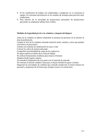 113
8. Si las condiciones de trabajo son inadecuadas o peligrosas no se arrancará al
equipo. Se colocaran advertencias en los mandos de arranque para prevenir tales
condiciones.
9. Para advertir de la necesidad de protecciones personales de protecciones
personales se emplearan señales bien visibles.
Medidas de Seguridad previo a la voladura y después del disparo
Antes de la voladura se deberá comprobar la ausencia de personas en el entorno al
área de perforación.
Limpiar el área de la voladura retirando material suelto, metales y otros que pueden
convertirse en proyectiles.
Limitar con sistemas de señalización la zona a volar
Colocar los cebos de manera adecuada
Comprobar la profundidad de carga de los explosivos
No dejar explosivos dentro de la zona de trabajo
No utilizar herramientas metálicas para retacar el barreno
Disparar desde lugares seguros
No introducir fragmentos de roca junto con el material de retacado
No retornar al área de voladura hasta que se hayan retirado los gases y humos
Organizar las actividades de voladura que coincida cuando hay el menor número de
personal y programar de tal forma que siempre ocurra a la misma hora
 