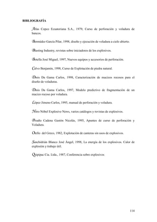 114
BIBLIOGRAFÍA
Atlas Copco Ecuatoriana S.A., 1979, Curso de perforación y voladura de
bancos.
Bermúdez García Pilar, 1998, diseño y ejecución de voladura a cielo abierto.
Blasting Industry, revistas sobre iniciadores de los explosivos.
Botella José Miguel, 1997, Nuevos equipos y accesorios de perforación.
Calvo Benjamín, 1998, Curso de Explotación de piedra natural.
Dinis Da Gama Carlos, 1998, Caracterización de macizos rocosos para el
diseño de voladuras.
Dinis Da Gama Carlos, 1997, Modelo predictivo de fragmentación de un
macizo rocoso por voladura.
López Jimeno Carlos, 1995, manual de perforación y voladura.
Nitro Nóbel Explosive News, varios catálogos y revistas de explosivos.
Proaño Cadena Gastón Nicolás, 1995, Apuntes de curso de perforación y
Voladura.
Otello del Greco, 1982, Explotación de canteras sin usos de explosivos.
Sanchidrián Blanco José Ángel, 1998, La energía de los explosivos. Calor de
explosión y trabajo útil.
Quipipac Cia. Ltda., 1987, Conferencia sobre explosivos
 
