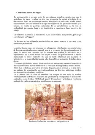7
Condiciones de uso del ripper
En consideración al elevado costo de una máquina completa, resulta muy cara la
posibilidad de hacer pruebas en sitio para comprobar la aptitud al trabajo de un
determinado ripper, en un cierto yacimiento. Aún cuando se realice esta prueba, tendría
necesariamente un valor limitado a la capa más superficial del yacimiento mismo y no
tomaría en cuenta las posibles variaciones de las características de la roca en
profundidad que podrían llegar a ser inutilizable la máquina en fases sucesivas del
trabajo.
Un cuidadoso examen de la masa rocosa es, de todos modos, indispensable, para elegir
correctamente un “ripper”.
Por lo tanto se han elaborado pruebas indirectas aptas a ensayar la roca que existe
también en profundidad.
La aptitud de una roca a ser arrancada por el ripper no están ligada a las características
de la roca considerada como material, sino a la presencia de discontinuidades en la
masa, de manera que cualquier tipo de muestra para pruebas de laboratorio no es
representativa de la masa misma y no es por lo tanto útil para establecer la aptitud
mencionada. El único parámetro útil que se puede determinar con exámenes de
laboratorio es la abrasividad de la roca, a fin de establecer la duración de trabajo de un
diente.
Es evidente que la única manera de caracterizar una entera masa rocosa se basa sobre la
individualización de índices empíricos de la condición de integridad de la masa misma.
Ahora bien se trata de resolver un problema de geomecánica aplicada y en este marco
las medidas de investigación son tradicionalmente de dos tipos diferentes: sondeos
mecánicos e investigaciones geofísicas.
En el primer caso se trata de examinar los testigos de una serie de sondeos
estratégicamente distribuidos en el área del yacimiento y consiguiendo de ellos ciertos
parámetros como el índice RQD (Rock Quality Designation) y el índice de resistencia,
mediante los cuales se caracterizan las diferentes formaciones.
Equipo de Perforación para obtener testigos de roca
 