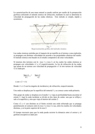 8
La caracterización de una masa natural se puede realizar por medio de la prospección
geofísica utilizando el método sísmico de refracción, mediante la cual se determina la
velocidad de propagación de las ondas elásticas. Este método es simple, rápido y
económico.
Fig. 7
Representación gráfica del método sísmica
Las ondas sísmicas emitidas por el impacto de un martillo en el terreno o una explosión,
se propagan con distintas velocidades de acuerdo a las propiedades elásticas del medio.
El método sísmico esta basado en el estudio comparativo de estas velocidades.
Si tenemos dos terrenos con la roca 1 y roca 2, en las cuales las ondas sísmicas se
propagan con velocidades v1 y v2 respectivamente. La ley de refracción de las ondas
que pasan de un terreno con velocidad de propagación v1 al otro terreno de velocidad
v2 es dada por.
Sen i 1 = Sen i 2
V1 v2
( con v 2 > v1)
Donde i 1 e i 2 son los ángulos de incidencia y de refracción, respectivamente.
Una onda se desplaza por la superficie del material 1 y se conoce como onda primaria.
Otro grupo de ondas se desplaza en el medio 1 y viaja en profundidad hasta encontrar al
estrato 2. Aquí la onda incidente se divide en dos tipos de ondas: una que se refleja y
sale a la superficie y otra que viaja al interior del estrato 2.
Como v2 y v1 son distintas en el límite existirá una onda refractada que se propaga
paralelamente al contacto entre la roca 1 o roca 2 o sea, entre los medios de velocidades
distintas, y en la parte superior de la roca 2.
El tiempo necesario para que la onda pueda recorrer la distancia entre el emisor y el
geófono (receptor) es dado por:
 