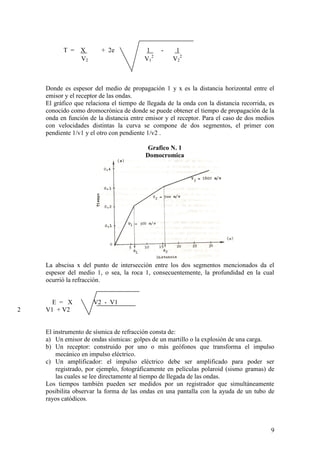 9
T = X + 2e 1 - 1
V2 V1
2
V2
2
Donde es espesor del medio de propagación 1 y x es la distancia horizontal entre el
emisor y el receptor de las ondas.
El gráfico que relaciona el tiempo de llegada de la onda con la distancia recorrida, es
conocido como dromocrónica de donde se puede obtener el tiempo de propagación de la
onda en función de la distancia entre emisor y el receptor. Para el caso de dos medios
con velocidades distintas la curva se compone de dos segmentos, el primer con
pendiente 1/v1 y el otro con pendiente 1/v2 .
Grafico N. 1
Domocromica
La abscisa x del punto de intersección entre los dos segmentos mencionados da el
espesor del medio 1, o sea, la roca 1, consecuentemente, la profundidad en la cual
ocurrió la refracción.
E = X V2 - V1
2 V1 + V2
El instrumento de sísmica de refracción consta de:
a) Un emisor de ondas sísmicas: golpes de un martillo o la explosión de una carga.
b) Un receptor: construido por uno o más geófonos que transforma el impulso
mecánico en impulso eléctrico.
c) Un amplificador: el impulso eléctrico debe ser amplificado para poder ser
registrado, por ejemplo, fotográficamente en películas polaroid (sismo gramas) de
las cuales se lee directamente al tiempo de llegada de las ondas.
Los tiempos también pueden ser medidos por un registrador que simultáneamente
posibilita observar la forma de las ondas en una pantalla con la ayuda de un tubo de
rayos catódicos.
 
