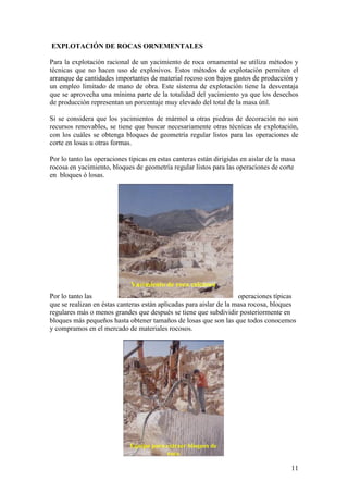 11
EXPLOTACIÓN DE ROCAS ORNEMENTALES
Para la explotación racional de un yacimiento de roca ornamental se utiliza métodos y
técnicas que no hacen uso de explosivos. Estos métodos de explotación permiten el
arranque de cantidades importantes de material rocoso con bajos gastos de producción y
un empleo limitado de mano de obra. Este sistema de explotación tiene la desventaja
que se aprovecha una mínima parte de la totalidad del yacimiento ya que los desechos
de producción representan un porcentaje muy elevado del total de la masa útil.
Si se considera que los yacimientos de mármol u otras piedras de decoración no son
recursos renovables, se tiene que buscar necesariamente otras técnicas de explotación,
con los cuáles se obtenga bloques de geometría regular listos para las operaciones de
corte en losas u otras formas.
Por lo tanto las operaciones típicas en estas canteras están dirigidas en aislar de la masa
rocosa en yacimiento, bloques de geometría regular listos para las operaciones de corte
en bloques ó losas.
Por lo tanto las operaciones típicas
que se realizan en éstas canteras están aplicadas para aislar de la masa rocosa, bloques
regulares más o menos grandes que después se tiene que subdividir posteriormente en
bloques más pequeños hasta obtener tamaños de losas que son las que todos conocemos
y compramos en el mercado de materiales rocosos.
Yacimiento de roca calcárea
Equipo para extraer bloques de
roca
 