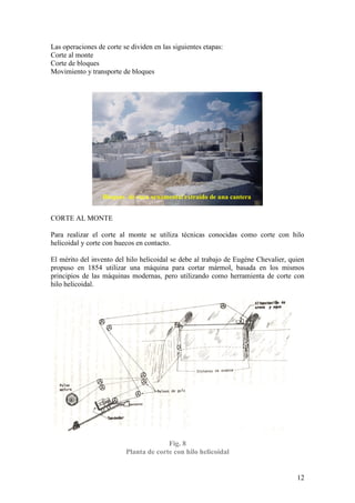 12
Las operaciones de corte se dividen en las siguientes etapas:
Corte al monte
Corte de bloques
Movimiento y transporte de bloques
CORTE AL MONTE
Para realizar el corte al monte se utiliza técnicas conocidas como corte con hilo
helicoidal y corte con huecos en contacto.
El mérito del invento del hilo helicoidal se debe al trabajo de Eugéne Chevalier, quien
propuso en 1854 utilizar una máquina para cortar mármol, basada en los mismos
principios de las máquinas modernas, pero utilizando como herramienta de corte con
hilo helicoidal.
Fig. 8
Planta de corte con hilo helicoidal
Bloques de roca ornamental extraído de una cantera
 