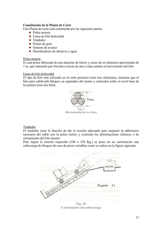 13
Constitución de la Planta de Corte
Una Planta de corte está constituida por las siguientes partes:
Polea motora
Línea de hilo helicoidal
Tendedor
Poleas de guía
Sistema de avance
Distribuidores de abrasivo y agua
Polea motora
Es una polea fabricada de una aleación de hierro y acero de un diámetro aproximado de
1 m. que transmite por fricción a través de uno o más canales el movimiento del hilo.
Línea de hilo helicoidal
El tipo de hilo más utilizado en el corte primario tiene tres elementos, mientras que el
hilo para subdividir bloques ya separados del monte y colocados sobre el nivel base de
la cantera tiene dos hilos.
Fig. 9
Hilo helicoidal de tres hilos
Tendedor
El tendedor tiene la función de dar la tensión adecuada para asegurar la adherencia
necesaria del cable con la polea motriz y controlar las deformaciones elásticas o de
estiramiento del hilo mismo.
Para lograr la tensión requerida (100 a 150 Kg.) se pone en un carretoncito una
sobrecarga de bloques de roca de pesos variables como se indica en la figura siguiente.
Fig. 10
Carretoncito con sobrecarga
 