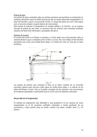 14
Poleas de guía
Las poleas de guía, montadas sobre un sistema mecánico que permiten su orientación en
cualquier dirección tienen la doble función de dar un mayor desarrollo longitudinal a la
línea del flexible y guiar con precisión el hilo a lo largo del plano de corte. Para lograr
esto se necesita siempre un gran número de estas poleas.
Para limitar al máximo el desperdicio de energía debido a la fricción en un numero
elevado de poleas de una línea, es necesario que las mismas sean montadas mediante
cojinetes de balas bien lubricadas y protegidas del polvo.
Sistema de Avance
El avance del corte en el bloque se produce si el hilo aplica una cierta presión sobre el
material abrasivo que se interpone entre el hilo y la roca. Por este trabajo el hilo flexible
presentará una cierta convexidad hacia abajo y el fondo del corte no será por lo tanto
rectilíneo.
Fig. 11
Las poleas de presión que sostienen el hilo en el tramo cortante de su recorrido
necesitan espacio para moverse sobre guías de arriba hacia abajo y se ubican en los
lados del bloque a cortar. Esto se lo puede conseguir de dos maneras, con excavaciones
de trincheras apropiadas o perforando huecos en las rocas de diámetro suficiente.
Desarrollo de la Explotación
El método de explotación más difundido y más productivo en las canteras de rocas
ornaméntales es el de escalones múltiples realizados a media pendiente de un
yacimiento y cada escalón tiene un frente vertical con altura variable entre 5 y 10
metros.
 