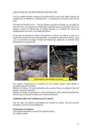 17
APLICACIÓN DE LOS MÉTODOS DE PERFORACIÓN
Los dos grandes métodos mecánicos de perforación de rocas para aplicar técnicas de
voladura son los Rotativos y Rotopercutivos. A continuación se describe cada uno de
ellos.
MÉTODOS ROTOPERCUTIVOS.- Son los métodos mecánicos utilizados en casi todos los
tipos de rocas. Las máquinas de perforación empleadas para este propósito ejercen su
empuje a través de herramientas de trabajo ubicadas en la cabeza del sistema de
desplazamiento, así como, en el fondo del barreno.
El principio de perforación donde la herramienta se ubica en la cabeza, se basa en el
impacto de una pieza de acero llamada pistón que golpea la cabeza de la tubería y que
a su vez transmite la energía al fondo del barreno por medio de un elemento final
llamado Broca de perforación.
Los equipos rotopercutivos se clasifican en dos grandes grupos según donde se
encuentra colocado el martillo:
Martillo en Cabeza.- En éstas perforadoras dos acciones básicas se producen fuera del
barreno: rotación y percusión.
Martillo en Fondo.- La percusión se realiza directamente sobre la broca de perforación,
mientras que la rotación se efectúa en el exterior del barreno.
PERFORACIÓN CON MARTILLO EN CABEZA
Hay dos tipos de máquinas perforadoras con martillo en cabeza: Una con accionar
neumático y otra con sistema hidráulico.
Perforadoras Neumáticas
Una máquina Neumática consta de las siguientes partes:
Un cilindro cerrado
Perforadoras con martillo en cabeza
 