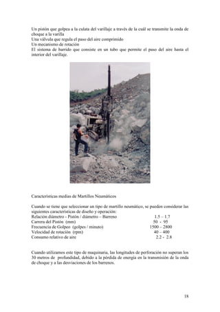 18
Un pistón que golpea a la culata del varillaje a través de la cuál se transmite la onda de
choque a la varilla
Una válvula que regula el paso del aire comprimido
Un mecanismo de rotación
El sistema de barrido que consiste en un tubo que permite el paso del aire hasta el
interior del varillaje.
Características medias de Martillos Neumáticos
Cuando se tiene que seleccionar un tipo de martillo neumático, se pueden considerar las
siguientes características de diseño y operación:
Relación diámetro - Pistón / diámetro – Barreno 1.5 – 1.7
Carrera del Pistón (mm) 50 - 95
Frecuencia de Golpeo (golpes / minuto) 1500 – 2800
Velocidad de rotación (rpm) 40 – 400
Consumo relativo de aire 2.2 - 2.8
Cuando utilizamos este tipo de maquinaria, las longitudes de perforación no superan los
30 metros de profundidad, debido a la pérdida de energía en la transmisión de la onda
de choque y a las desviaciones de los barrenos.
 