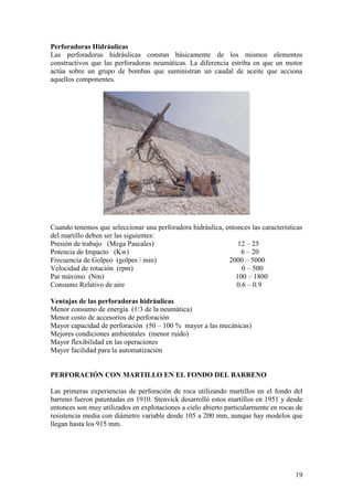 19
Perforadoras Hidráulicas
Las perforadoras hidráulicas constan básicamente de los mismos elementos
constructivos que las perforadoras neumáticas. La diferencia estriba en que un motor
actúa sobre un grupo de bombas que suministran un caudal de aceite que acciona
aquellos componentes.
Cuando tenemos que seleccionar una perforadora hidráulica, entonces las características
del martillo deben ser las siguientes:
Presión de trabajo (Mega Pascales) 12 – 25
Potencia de Impacto (Kw) 6 – 20
Frecuencia de Golpeo (golpes / min) 2000 – 5000
Velocidad de rotación (rpm) 0 – 500
Par máximo (Nm) 100 – 1800
Consumo Relativo de aire 0.6 – 0.9
Ventajas de las perforadoras hidráulicas
Menor consumo de energía (1/3 de la neumática)
Menor costo de accesorios de perforación
Mayor capacidad de perforación (50 – 100 % mayor a las mecánicas)
Mejores condiciones ambientales (menor ruido)
Mayor flexibilidad en las operaciones
Mayor facilidad para la automatización
PERFORACIÓN CON MARTILLO EN EL FONDO DEL BARRENO
Las primeras experiencias de perforación de roca utilizando martillos en el fondo del
barreno fueron patentadas en 1910. Stenvick desarrolló estos martillos en 1951 y desde
entonces son muy utilizados en explotaciones a cielo abierto particularmente en rocas de
resistencia media con diámetro variable desde 105 a 200 mm, aunque hay modelos que
llegan hasta los 915 mm.
 