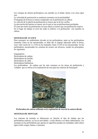 21
Las ventajas de utilizar perforadoras con martillo en el fondo, frente a los otros tipos
son:
La velocidad de penetración se mantiene constante con la profundidad
El desgaste de la broca es menor comparado con la perforación en cabeza
La vida útil de la tubería de perforación es mayor que la de las varillas
La desviación del barreno es menor, por lo que se usa en perforaciones profundas
El coste por metro de perforación en rocas duras es menor que con perforación rotativa
En el lugar de trabajo el nivel de ruido es inferior a la perforación con martillo en
cabeza
SISTEMAS DE AVANCE
Para conseguir un rendimiento elevado en las perforadoras, tanto en las perforadoras
manuales como en las mecanizadas, se debe dar el empuje adecuado sobre la broca,
cuyo valor oscila de 3 a 5 kN en las manuales, hasta 15 kN en las mecanizadas. En las
perforadoras mecanizadas los sistemas de avance son diversos, siendo los principales,
los siguientes:
Empujadores
Deslizaderas de cadena
Deslizaderas de tornillo
Deslizaderas de cable
Deslizaderas hidráulicas
Las perforadoras de cadena son las más comunes en las tareas de perforación y
voladura que se utiliza en la explotación de roca para las canteras de Guayaquil.
Perforadora de cadena utilizada en la explotación de roca de la cantera Berdu
SISTEMAS DE MONTAJE
Los sistemas de montaje se diferencian en función al tipo de trabajo que las
perforadoras realicen, ya sea en actividades a cielo abierto o en obras subterráneas. Los
montajes en las perforadoras que operan en superficie pueden ser instalados sobre chasis
ligero sobre orugas, llantas o camiones.
 
