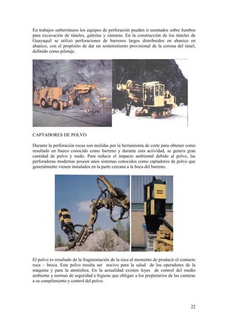 22
En trabajos subterráneos los equipos de perforación pueden ir montados sobre Jumbos
para excavación de túneles, galerías y cámaras. En la construcción de los túneles de
Guayaquil se utilizó perforaciones de barrenos largos distribuidos en abanico en
abanico, con el propósito de dar un sostenimiento provisional de la corona del túnel,
definido como pilotaje.
CAPTADORES DE POLVO
Durante la perforación rocas son molidas por la herramienta de corte para obtener como
resultado un hueco conocido como barreno y durante esta actividad, se genera gran
cantidad de polvo y ruido. Para reducir el impacto ambiental debido al polvo, las
perforadoras modernas poseen unos sistemas conocidos como captadores de polvo que
generalmente vienen instalados en la parte cercana a la boca del barreno.
El polvo es resultado de la fragmentación de la roca al momento de producir el contacto
roca – broca. Este polvo resulta ser nocivo para la salud de los operadores de la
máquina y para la atmósfera. En la actualidad existen leyes de control del medio
ambiente y normas de seguridad e higiene que obligan a los propietarios de las canteras
a su cumplimiento y control del polvo.
 