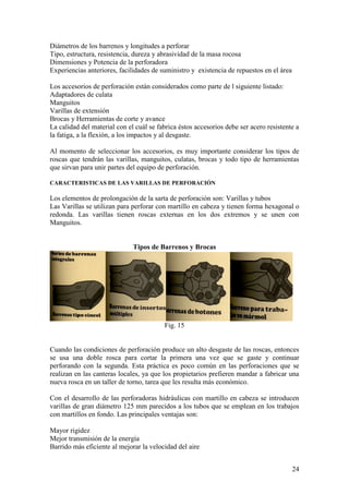 24
Diámetros de los barrenos y longitudes a perforar
Tipo, estructura, resistencia, dureza y abrasividad de la masa rocosa
Dimensiones y Potencia de la perforadora
Experiencias anteriores, facilidades de suministro y existencia de repuestos en el área
Los accesorios de perforación están considerados como parte de l siguiente listado:
Adaptadores de culata
Manguitos
Varillas de extensión
Brocas y Herramientas de corte y avance
La calidad del material con el cuál se fabrica éstos accesorios debe ser acero resistente a
la fatiga, a la flexión, a los impactos y al desgaste.
Al momento de seleccionar los accesorios, es muy importante considerar los tipos de
roscas que tendrán las varillas, manguitos, culatas, brocas y todo tipo de herramientas
que sirvan para unir partes del equipo de perforación.
CARACTERISTICAS DE LAS VARILLAS DE PERFORACIÓN
Los elementos de prolongación de la sarta de perforación son: Varillas y tubos
Las Varillas se utilizan para perforar con martillo en cabeza y tienen forma hexagonal o
redonda. Las varillas tienen roscas externas en los dos extremos y se unen con
Manguitos.
Tipos de Barrenos y Brocas
Fig. 15
Cuando las condiciones de perforación produce un alto desgaste de las roscas, entonces
se usa una doble rosca para cortar la primera una vez que se gaste y continuar
perforando con la segunda. Esta práctica es poco común en las perforaciones que se
realizan en las canteras locales, ya que los propietarios prefieren mandar a fabricar una
nueva rosca en un taller de torno, tarea que les resulta más económico.
Con el desarrollo de las perforadoras hidráulicas con martillo en cabeza se introducen
varillas de gran diámetro 125 mm parecidos a los tubos que se emplean en los trabajos
con martillos en fondo. Las principales ventajas son:
Mayor rigidez
Mejor transmisión de la energía
Barrido más eficiente al mejorar la velocidad del aire
 