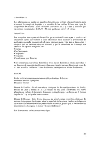 25
ADAPTADORES
Los adaptadores de culata son aquellos elementos que se fijan a las perforadoras para
transmitir la energía de impacto y la rotación de las varillas. Existen dos tipos de
adaptadores: De arrastre Leyner utilizados con varillas de 25 y 32 mm y estriados que
se emplean con diámetros de 38, 44 y 50 mm, que tienen entre 4 y 8 estrías.
MANGUITOS
Los manguitos sirven para unir las varillas que se están utilizando y por la maniobra se
encuentran dentro del barreno, a otras adicionales hasta alcanzar la profundidad de
perforación deseada manteniendo el ajuste necesario para evitar que se desacoplen y
asegurar que los extremos estén en contacto y que la transmisión de la energía sea
efectiva.. los tipos de manguitos son:
Simples
Con Semipuente
Con puente
Con estrías
Con aletas de gran diámetro
Cabe señalar que para tipo de diámetro de broca hay un diámetro de tubería específico y
un diámetro de manguito también específico, por ejemplo: para un diámetro de broca de
41 mm, se utiliza varillas de 25 mm de diámetro y manguitos de 36 mm de diámetro.
BROCAS
En las perforaciones rotopercutivas se utilizan dos tipos de brocas:
Brocas de pastillas o plaquitas
Brocas de botones
Brocas de Pastillas.- En el mercado se consiguen de dos configuraciones de diseño:
Brocas en Cruz y Brocas en X. Las brocas en cruz están construidas con cuatro
plaquitas de carburo de tungsteno dispuestas en ángulo recto. Las brocas en X forman
ángulos de 75 y 105 grados unas con otras
Brocas de Botones.- Estas brocas disponen de unos botones o insertos cilíndricos de
carburo de tungsteno distribuidos sobre la superficie de la misma. Las brocas de botones
se utilizan con más frecuencia en perforaciones a rotación, puesto que, el rendimiento es
mucho mayor, el desgaste es menor y la velocidad mayor.
Los diámetros de las brocas son como sigue:
 