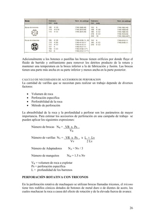 26
Adicionalmente a los botones o pastillas las brocas tienen orificios por donde fluye el
fluido de barrido y enfriamiento para remover los detritos producto de la rotura y
mantener una temperatura en la broca inferior a la de fabricación y fusión. Las brocas
tienen una parte más ancha en su parte inferior y menos ancha en la parte posterior.
CALCULO DE NECESIDADES DE ACCESORIOS DE PERFORACION
La cantidad de varillas que se necesitan para realizar un trabajo depende de diversos
factores:
Volumen de roca
Perforación especifica
Perforabilidad de la roca
Método de perforación
La abrasibilidad de la roca y la profundidad a perforar son los parámetros de mayor
importancia. Para estimar los accesorios de perforación en una campaña de trabajo se
pueden aplicar los siguientes expresiones:
Número de brocas NB = VR x Ps .
VB
Número de varillas NV = VR x Ps . x L + Lv
Vv 2 Lv
Número de Adaptadores NA = Nv / 3
Número de manguitos NM = 1.5 x Nv
VR = volumen de roca a explotar
Ps = perforación específica
L = profundidad de los barrenos
PERFORACIÓN ROTATIVA CON TRICONOS
En la perforación rotativa de machaqueo se utilizan brocas llamadas triconos, el tricono
tiene tres rodillos cónicos dotados de botones de metal duro o de dientes de acero, los
cuales machacan la roca a causa del efecto de rotación y de la elevada fuerza de avance.
 