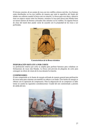 27
El tricono consiste, de un cuerpo de roca con tres rodillos cónicos móviles. Los botones
están distribuidos en los tres rodillos de manera que toda la superficie del fondo del
taladro sea cubierta cuando la broca este en rotación. La broca para roca dura y abrasiva
tiene un espacio menor entre los botones, mientras la roca para broca mas blanda tiene
un menor número de botones colocadas más salientes en los rodillos. En algunas brocas
de clase del metal duro puede variar de acuerdo con la propiedad de las rocas a ser
perforadas.
Características de la Broca tricónica
PERFORACIÓN ROTATIVA POR CORTE
La perforación rotativa por corte se emplea para perforar barrenos para voladuras en
formaciones de rocas más blandas. La broca está provista de plaquitas de corte para
conseguir un efecto de rotura de la roca durante la rotación.
COMPRESORES
El aire comprimido es la fuente de energía utilizada de manera general para perforación
de rocas tanto para sistemas con martillo en cabeza o en fondo. Esta fuente de energía se
obtiene con la operación de compresores. Para la adquisición de un compresor se debe
tomar en cuenta las siguientes consideraciones: Caudal del aire suministrado y presión
de salida del aire.
Compresor acoplado a la maquina
 