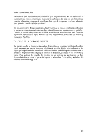 28
TIPOS DE COMPRESORES
Existen dos tipos de compresores: dinámicos y de desplazamiento. En los dinámicos, el
incremento de presión se consigue mediante la aceleración del aire con un elemento de
rotación y la acción posterior de un difusor. Este tipo de compresor es el más adecuado
para grandes caudales y bajas presiones.
En los compresores de desplazamiento, la elevación de la presión se obtiene confinando
el aire en un pequeño espacio cerrado. Los más utilizados son los compresores a pistón.
Cuando se utiliza compresores se requiere de elementos auxiliares que son: filtros de
aspiración, separador de agua, depósito de aire, engrasadores, elevadores de presión y
mangueras flexibles.
CALCULO DE LA CAIDA DE PRESION
De manera similar al fenómeno de pérdida de presión que ocurre en los fluidos líquidos,
en el transporte de gas se presentan pérdidas de presión debido principalmente a las
fugas que se presentan en las uniones de los accesorios y también por los cambios en el
estado de desplazamiento del gas por cambios en dirección, diámetro de los conductos y
otros. Para estimar la perdida de presión en un sistema de perforación se han
desarrollado ábacos como el que se incluye en el Manual de Perforación y Voladura del
Profesor Jimeno en la pp 128.
 