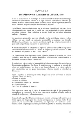 29
CAPÍTULO N.-3
LOS EXPLOSIVOS Y EL PROCESO DE LA DETONACIÓN
El uso de los explosivos en el arranque de las rocas consiste en disponer de una energía
concentrada químicamente, ubicada en el lugar adecuado y en cantidad suficiente que
liberada de modo controlado en tiempo y espacio físico, pueda fragmentar el macizo
rocoso al tamaño programado según la necesidad del proyecto.
La explosión como resultado físico, es la repentina expansión de los gases en un
volumen mucho más grande que el inicial, que viene acompañada de ruidos y efectos
mecánicos violentos. Los explosivos se pueden dividir en mecánicos, eléctricos,
nucleares y Químicos.
Los explosivos comerciales que son utilizados en las actividades mineras y obras
públicas son una mezcla de sustancias combustibles y oxidantes que iniciadas
debidamente, dan lugar a una reacción exotérmica rápida que origina una cantidad de
gases a alta temperatura y que ocupan un gran volumen.
A manera de ejemplo, un kilogramo de explosivo gelatinoso de 1200 Kcal/Kg que ha
sido distribuido en una columna de 1 metro de longitud y con una velocidad de 4000
m/s desarrolla una potencia de 48 x 10 a la 5 Kcal/s.
Las características más importantes de un explosivo pueden ser divididas en: Efecto
explosivo, Seguridad en el manejo, Sensibilidad a la iniciación y estabilidad en la
detonación, resistencia al agua y almacenaje.
Se entiende por efecto explosivo la capacidad del mismo para desarrollar un trabajo en
determinadas condiciones. Una forma de establecer esto es mediante la potencia del
mismo por unidad de peso. Los factores que tienen influencia en el efecto explosivo
son: características de los gases, temperatura, volumen, presión y velocidad de
detonación.
Según Langefors, la potencia por unidad de peso se calcula utilizando la relación
siguiente: 5/6e + 1/6v donde .
e = factor de energía
v = factor de volumen
V = volumen del gas a 0 C y 1 atmósfera
A = factor de trabajo
Qv = Calor de explosión en K cal/kg
Debe tenerse en cuenta que el efecto de un explosivo depende de las características
geomecánicas y estructurales de la roca, esquema de voladura utilizado, grado de
retacado de los barrenos y balance de oxígeno.
En cuanto a la seguridad del explosivo éste debe permitir ser transportado y utilizado de
forma segura, sin riesgos para las personas encargadas de su manejo. Antes de ser
aprobados por las autoridades competentes, los explosivos son sometidos a varias
pruebas, siendo las principales el ensayo al impacto, prueba de fricción y penetración.
 