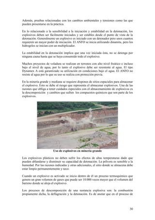 30
Además, pruebas relacionadas con los cambios ambientales y tensiones como las que
pueden presentarse en la práctica.
En lo relacionado a la sensibilidad a la iniciación y estabilidad en la detonación, los
explosivos deben ser fácilmente iniciados y ser estables desde el punto de vista de la
detonación. Generalmente un explosivo es iniciado con un detonador pero unos cuantos
requieren un mayor poder de iniciación. El ANFO se inicia utilizando dinamita, pero los
hidrogeles se inician con un multiplicador.
La estabilidad en la detonación implica que una vez iniciada ésta, no se detenga por
ninguna causa hasta que se haya consumido todo el explosivo.
Muchos proyectos de voladura se realizan en terrenos con alto nivel freático e incluso
bajo el nivel de agua, por lo tanto el explosivo debe ser resistente al agua. El tipo
Dynamex A está garantizado su utilización en condiciones bajo el agua. El ANFO no
resiste al agua por lo que su uso se realiza con protección previa.
En la minería grande y mediana se requiere dispones de sitios espaciales para almacenar
el explosivo. Esto se debe al riesgo que representa el almacenar explosivos. Una de las
razones que obliga a tener cuidados especiales con el almacenamiento de explosivos es
la descomposición y cambios que sufren los compuestos químicos que son parte de los
explosivos.
Uso de explosivos en minería grande
Los explosivos plásticos no deben sufrir los efectos de altas temperaturas dado que
pueden ablandarse y disminuir su capacidad de detonación. La pólvora es sensible a la
humedad. Por las razones indicadas y otras adicionales, el sitio donde se almacena debe
estar limpio permanentemente y seco.
Cuando un explosivo es activado se inicio dentro de él un proceso termoquímico que
genera un gran volumen de gases que puede ser 10.000 veces mayor que el volumen del
barreno donde se aloja el explosivo.
Los procesos de descomposición de una sustancia explosiva son: la combustión
propiamente dicha, la deflagración y la detonación. Es de anotar que en el proceso de
 