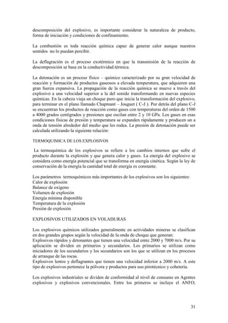 31
descomposición del explosivo, es importante considerar la naturaleza de producto,
forma de iniciación y condiciones de confinamiento.
La combustión es toda reacción química capaz de generar calor aunque nuestros
sentidos no lo puedan percibir.
La deflagración es el proceso exotérmico en que la transmisión de la reacción de
descomposición se basa en la conductividad térmica.
La detonación es un proceso físico – químico caracterizado por su gran velocidad de
reacción y formación de productos gaseosos a elevada temperatura, que adquieren una
gran fuerza expansiva. La propagación de la reacción química se mueve a través del
explosivo a una velocidad superior a la del sonido transformando en nuevas especies
químicas. En la cabeza viaja un choque puro que inicia la transformación del explosivo,
para terminar en el plano llamado Chapmant – Jouguet ( C-J ). Por detrás del plano C-J
se encuentran los productos de reacción como gases con temperaturas del orden de 1500
a 4000 grados centígrados y presiones que oscilan entre 2 y 10 GPa. Los gases en esas
condiciones físicas de presión y temperatura se expanden rápidamente y producen un a
onda de tensión alrededor del medio que les rodea. La presión de detonación puede ser
calculada utilizando la siguiente relación:
TERMOQUIMICA DE LOS EXPLOSIVOS
La termoquímica de los explosivos se refiere a los cambios internos que sufre el
producto durante la explosión y que genera calor y gases. La energía del explosivo se
considera como energía potencial que se transforma en energía cinética. Según la ley de
conservación de la energía la cantidad total de energía es constante.
Los parámetros termoquímicos más importantes de los explosivos son los siguientes:
Calor de explosión
Balance de oxígeno
Volumen de explosión
Energía mínima disponible
Temperatura de la explosión
Presión de explosión
EXPLOSIVOS UTILIZADOS EN VOLADURAS
Los explosivos químicos utilizados generalmente en actividades mineras se clasifican
en dos grandes grupos según la velocidad de la onda de choque que generan:
Explosivos rápidos y detonantes que tienen una velocidad entre 2000 y 7000 m/s. Por su
aplicación se dividen en primarios y secundarios. Los primarios se utilizan como
iniciadores de los secundarios y los secundarios son los que se utilizan en los procesos
de arranque de las rocas.
Explosivos lentos y deflagrantes que tienen una velocidad inferior a 2000 m/s. A este
tipo de explosivos pertenece la pólvora y productos para uso pirotécnico y cohetería.
Los explosivos industriales se dividen de conformidad al nivel de consumo en Agentes
explosivos y explosivos convencionales. Entre los primeros se incluye el ANFO;
 