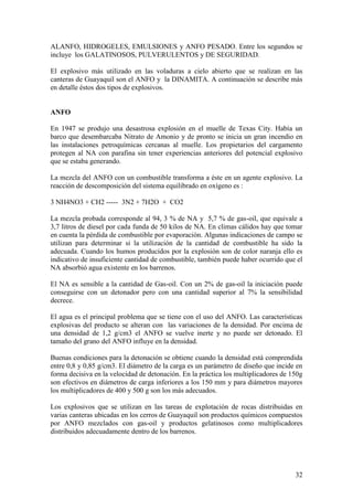 32
ALANFO, HIDROGELES, EMULSIONES y ANFO PESADO. Entre los segundos se
incluye los GALATINOSOS, PULVERULENTOS y DE SEGURIDAD.
El explosivo más utilizado en las voladuras a cielo abierto que se realizan en las
canteras de Guayaquil son el ANFO y la DINAMITA. A continuación se describe más
en detalle éstos dos tipos de explosivos.
ANFO
En 1947 se produjo una desastrosa explosión en el muelle de Texas City. Había un
barco que desembarcaba Nitrato de Amonio y de pronto se inicia un gran incendio en
las instalaciones petroquímicas cercanas al muelle. Los propietarios del cargamento
protegen al NA con parafina sin tener experiencias anteriores del potencial explosivo
que se estaba generando.
La mezcla del ANFO con un combustible transforma a éste en un agente explosivo. La
reacción de descomposición del sistema equilibrado en oxígeno es :
3 NH4NO3 + CH2 ----- 3N2 + 7H2O + CO2
La mezcla probada corresponde al 94, 3 % de NA y 5,7 % de gas-oil, que equivale a
3,7 litros de diesel por cada funda de 50 kilos de NA. En climas cálidos hay que tomar
en cuenta la pérdida de combustible por evaporación. Algunas indicaciones de campo se
utilizan para determinar si la utilización de la cantidad de combustible ha sido la
adecuada. Cuando los humos producidos por la explosión son de color naranja ello es
indicativo de insuficiente cantidad de combustible, también puede haber ocurrido que el
NA absorbió agua existente en los barrenos.
El NA es sensible a la cantidad de Gas-oil. Con un 2% de gas-oil la iniciación puede
conseguirse con un detonador pero con una cantidad superior al 7% la sensibilidad
decrece.
El agua es el principal problema que se tiene con el uso del ANFO. Las características
explosivas del producto se alteran con las variaciones de la densidad. Por encima de
una densidad de 1,2 g/cm3 el ANFO se vuelve inerte y no puede ser detonado. El
tamaño del grano del ANFO influye en la densidad.
Buenas condiciones para la detonación se obtiene cuando la densidad está comprendida
entre 0,8 y 0,85 g/cm3. El diámetro de la carga es un parámetro de diseño que incide en
forma decisiva en la velocidad de detonación. En la práctica los multiplicadores de 150g
son efectivos en diámetros de carga inferiores a los 150 mm y para diámetros mayores
los multiplicadores de 400 y 500 g son los más adecuados.
Los explosivos que se utilizan en las tareas de explotación de rocas distribuidas en
varias canteras ubicadas en los cerros de Guayaquil son productos químicos compuestos
por ANFO mezclados con gas-oil y productos gelatinosos como multiplicadores
distribuidos adecuadamente dentro de los barrenos.
 