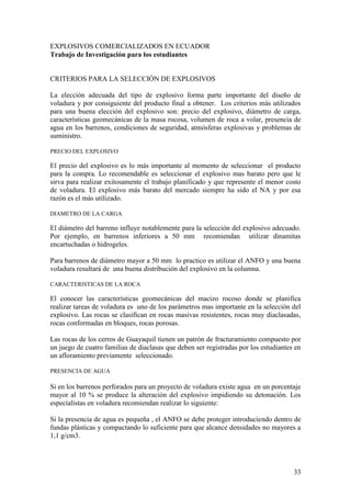 33
EXPLOSIVOS COMERCIALIZADOS EN ECUADOR
Trabajo de Investigación para los estudiantes
CRITERIOS PARA LA SELECCIÓN DE EXPLOSIVOS
La elección adecuada del tipo de explosivo forma parte importante del diseño de
voladura y por consiguiente del producto final a obtener. Los criterios más utilizados
para una buena elección del explosivo son: precio del explosivo, diámetro de carga,
características geomecánicas de la masa rocosa, volumen de roca a volar, presencia de
agua en los barrenos, condiciones de seguridad, atmósferas explosivas y problemas de
suministro.
PRECIO DEL EXPLOSIVO
El precio del explosivo es lo más importante al momento de seleccionar el producto
para la compra. Lo recomendable es seleccionar el explosivo mas barato pero que le
sirva para realizar exitosamente el trabajo planificado y que represente el menor costo
de voladura. El explosivo más barato del mercado siempre ha sido el NA y por esa
razón es el más utilizado.
DIAMETRO DE LA CARGA
El diámetro del barreno influye notablemente para la selección del explosivo adecuado.
Por ejemplo, en barrenos inferiores a 50 mm recomiendan utilizar dinamitas
encartuchadas o hidrogeles.
Para barrenos de diámetro mayor a 50 mm lo practico es utilizar el ANFO y una buena
voladura resultará de una buena distribución del explosivo en la columna.
CARACTERISTICAS DE LA ROCA
El conocer las características geomecánicas del macizo rocoso donde se planifica
realizar tareas de voladura es uno de los parámetros mas importante en la selección del
explosivo. Las rocas se clasifican en rocas masivas resistentes, rocas muy diaclasadas,
rocas conformadas en bloques, rocas porosas.
Las rocas de los cerros de Guayaquil tienen un patrón de fracturamiento compuesto por
un juego de cuatro familias de diaclasas que deben ser registradas por los estudiantes en
un afloramiento previamente seleccionado.
PRESENCIA DE AGUA
Si en los barrenos perforados para un proyecto de voladura existe agua en un porcentaje
mayor al 10 % se produce la alteración del explosivo impidiendo su detonación. Los
especialistas en voladura recomiendan realizar lo siguiente:
Si la presencia de agua es pequeña , el ANFO se debe proteger introduciendo dentro de
fundas plásticas y compactando lo suficiente para que alcance densidades no mayores a
1,1 g/cm3.
 