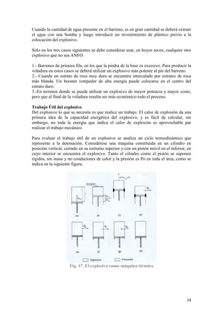 34
Cuando la cantidad de agua presente en el barreno, es en gran cantidad se deberá extraer
el agua con una bomba y luego introducir un revestimiento de plástico previo a la
colocación del explosivo.
Sólo en los tres casos siguientes se debe considerar usar, en hoyos secos, cualquier otro
explosivo que no sea ANFO.
1.- Barrenos de primera fila, en los que la piedra de la base es excesivo. Para producir la
voladura en estos casos se deberá utilizar un explosivo más potente al píe del barreno.
2.- Cuando un estrato de roca muy dura se encuentra intercalado por estratos de roca
más blanda. Un booster rompedor de alta energía puede colocarse en el centro del
estrato duro.
3.-En terrenos donde se puede utilizar un explosivo de mayor potencia y mayor costo,
pero que al final de la voladura resulta ser más económico todo el proceso.
Trabajo Útil del explosivo
Del explosivo lo que se necesita es que realice un trabajo. El calor de explosión da una
primera idea de la capacidad energética del explosivo, y es fácil de calcular, sin
embargo, no toda la energía que indica el calor de explosión es aprovechable par
realizar el trabajo mecánico.
Para evaluar el trabajo útil de un explosivo se analiza un ciclo termodinámico que
represente a la detonación. Considérese una maquina constituida en un cilindro en
posición vertical, cerrado en su extremo superior y con un pistón móvil en el inferior, en
cuyo interior se encuentra el explosivo. Tanto el cilindro como el pistón se suponen
rígidos, sin masa y no conductores de calor y la presión es Po en toda el área, como se
indica en la siguiente figura.
Fig. 17. El explosivo como máquina térmica
 