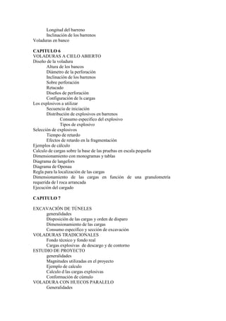 Longitud del barreno
Inclinación de los barrenos
Voladuras en banco
CAPITULO 6
VOLADURAS A CIELO ABIERTO
Diseño de la voladura
Altura de los bancos
Diámetro de la perforación
Inclinación de los barrenos
Sobre perforación
Retacado
Diseños de perforación
Configuración de ls cargas
Los explosivos a utilizar
Secuencia de iniciación
Distribución de explosivos en barrenos
Consumo especifico del explosivo
Tipos de explosivo
Selección de explosivos
Tiempo de retardo
Efectos de retardo en la fragmentación
Ejemplos de cálculo
Calculo de cargas sobre la base de las pruebas en escala pequeña
Dimensionamiento con monogramas y tablas
Diagrama de langefors
Diagrama de Openau
Regla para la localización de las cargas
Dimensionamiento de las cargas en función de una granulometría
requerida de l roca arrancada
Ejecución del cargado
CAPITULO 7
EXCAVACIÓN DE TÚNELES
generalidades
Disposición de las cargas y orden de disparo
Dimensionamiento de las cargas
Consumo específico y sección de excavación
VOLADURAS TRADICIONALES
Fondo técnico y fondo real
Cargas explosivas de descargo y de contorno
ESTUDIO DE PROYECTO
generalidades
Magnitudes utilizadas en el proyecto
Ejemplo de calculo
Calculo d las cargas explosivas
Conformación de cúmulo
VOLADURA CON HUECOS PARALELO
Generalidades
 