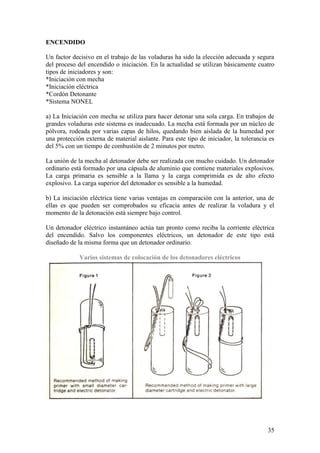 35
ENCENDIDO
Un factor decisivo en el trabajo de las voladuras ha sido la elección adecuada y segura
del proceso del encendido o iniciación. En la actualidad se utilizan básicamente cuatro
tipos de iniciadores y son:
*Iniciación con mecha
*Iniciación eléctrica
*Cordón Detonante
*Sistema NONEL
a) La Iniciación con mecha se utiliza para hacer detonar una sola carga. En trabajos de
grandes voladuras este sistema es inadecuado. La mecha está formada por un núcleo de
pólvora, rodeada por varias capas de hilos, quedando bien aislada de la humedad por
una protección externa de material aislante. Para este tipo de iniciador, la tolerancia es
del 5% con un tiempo de combustión de 2 minutos por metro.
La unión de la mecha al detonador debe ser realizada con mucho cuidado. Un detonador
ordinario está formado por una cápsula de aluminio que contiene materiales explosivos.
La carga primaria es sensible a la llama y la carga comprimida es de alto efecto
explosivo. La carga superior del detonador es sensible a la humedad.
b) La iniciación eléctrica tiene varias ventajas en comparación con la anterior, una de
ellas es que pueden ser comprobados su eficacia antes de realizar la voladura y el
momento de la detonación está siempre bajo control.
Un detonador eléctrico instantáneo actúa tan pronto como reciba la corriente eléctrica
del encendido. Salvo los componentes eléctricos, un detonador de este tipo está
diseñado de la misma forma que un detonador ordinario.
Varios sistemas de colocación de los detonadores eléctricos
 