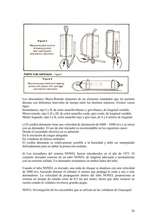 36
Los detonadores Micro-Retardo disponen de un elemento retardador que les permite
detonar con diferentes intervalos de tiempo entre los distintos números. Existen varios
tipos:
Instantáneos, tipo I y II, de color amarillo-blanco y gris-blanco, de longitud variable.
Micro-retardo, tipo I, II y III, de color amarillo-verde, gris-verde, de longitud variable.
Medio Segundo, tipo I y II, color amarillo-rojo y gris-rojo, de 4 y 6 metros de longitud.
c) El cordón detonante tiene una velocidad de detonación de 6000 – 6500 m/s y se inicia
con un detonador. El uso de este iniciador es recomendable en los siguientes casos:
Donde el encendido eléctrico no es admitido
En la iniciación de cargas alargadas
En voladuras de hileras múltiples
El cordón detonante es relativamente sensible a la humedad y debe ser manipulado
delicadamente para no dañar la protección aislante.
d) Los iniciadores del sistema NONEL fueron introducidos en el año de 1973. El
conjunto iniciador consiste de un tubo NONEL de longitud adecuada y normalmente
con un extremo sellado. Un detonador instantáneo en ambos lados del tubo.
Cuando el tubo NONEL es iniciado, una onda de choque se desplaza con una velocidad
de 2000 m/s, haciendo detonar el cebador el mismo que propaga la onda a uno o más
detonadores. La velocidad de propagación dentro del tubo NONEL proporciona al
sistema un tiempo de retardo extra de 0.5 ms por metro, factor que debe tomarse en
cuenta cuando la voladura involucra grandes pegas.
NOTA: Investigación de los encendidos que se utilizan en las voladuras de Guayaquil.
 
