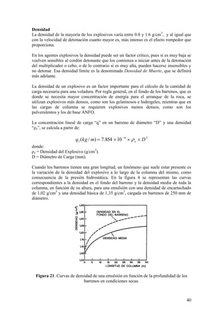 40
Densidad
La densidad de la mayoría de los explosivos varía entre 0.8 y 1.6 g/cm3
, y al igual que
con la velocidad de detonación cuanto mayor es, más intenso es el efecto rompedor que
proporciona.
En los agentes explosivos la densidad puede ser un factor crítico, pues si es muy baja se
vuelven sensibles al cordón detonante que los comienza a iniciar antes de la detonación
del multiplicador o cebo, o de lo contrario si es muy alta, pueden hacerse insensibles y
no detonar. Esa densidad límite es la denominada Densidad de Muerte, que se definirá
más adelante.
La densidad de un explosivo es un factor importante para el cálculo de la cantidad de
carga necesaria para una voladura. Por regla general, en el fondo de los barrenos, que es
donde se necesita mayor concentración de energía para el arranque de la roca, se
utilizan explosivos más densos, como son los gelatinosos e hidrogeles, mientras que en
las cargas de columna se requieren explosivos menos densos, como son los
pulverulentos y los de base ANFO.
La concentración lineal de carga “q” en un barreno de diámetro “D” y una densidad
“ρe”, se calcula a partir de:
24
1 10854.7)/( Dmkgq e
donde:
ρe = Densidad del Explosivo (g/cm3
).
D = Diámetro de Carga (mm).
Cuando los barrenos tienen una gran longitud, un fenómeno que suele estar presente es
la variación de la densidad del explosivo a lo largo de la columna del mismo, como
consecuencia de la presión hidrostática. En la figura 4 se representan las curvas
correspondientes a la densidad en el fondo del barreno y la densidad media de toda la
columna, en función de su altura, para una emulsión con una densidad de encartuchado
de 1,02 g/cm3
y una densidad básica de 1,35 g/cm3
, cargada en barrenos de 250 mm de
diámetro.
Figura 21. Curvas de densidad de una emulsión en función de la profundidad de los
barrenos en condiciones secas.
 