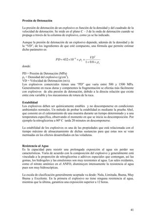 41
Presión de Detonación
La presión de detonación de un explosivo es función de la densidad y del cuadrado de la
velocidad de detonación. Se mide en el plano C – J de la onda de detonación cuando se
propaga a través de la columna de explosivo, como ya se ha indicado.
Aunque la presión de detonación de un explosivo depende, además de la densidad y de
la “VD”, de los ingredientes de que esté compuesto, una fórmula que permite estimar
dicho parámetro es:
e
e
VD
PD
8.01
10432
2
6
donde:
PD = Presión de Detonación (MPa)
ρe = Densidad del explosivo (g/cm3
).
VD = Velocidad de Detonación (m/s).
Los explosivos comerciales tienen una “PD” que varía entre 500 y 1500 MPa.
Generalmente en rocas duras y competentes la fragmentación se efectúa más fácilmente
con explosivos de alta presión de detonación, debido a la directa relación que existe
entre esta variable y los mecanismos de rotura de la roca.
Estabilidad
Los explosivos deben ser químicamente estables y no descomponerse en condiciones
ambientales normales. Un método de probar la estabilidad es mediante la prueba Abel,
que consiste en el calentamiento de una muestra durante un tiempo determinado y a una
temperatura específica, observando el momento en que se inicia su descomposición. Por
ejemplo la nitroglicerina a 80º C tarda 20 minutos en descomponerse.
La estabilidad de los explosivos es una de las propiedades que está relacionada con el
tiempo máximo de almacenamiento de dichas sustancias para que estas nos se vean
mermadas en los efectos desarrollados en las voladuras.
Resistencia al Agua
Es la capacidad para resistir una prolongada exposición al agua sin perder sus
características. Varía de acuerdo con la composición del explosivo y generalmente está
vinculada a la proporción de nitroglicerina o aditivos especiales que contengan, así las
gomas, los hidrogeles y las emulsiones son muy resistentes al agua. Las sales oxidantes,
como el nitrato amónico en el ANFO, disminuyen intensamente la resistencia al agua
pues son muy hidroscópicas.
La escala de clasificación generalmente aceptada va desde: Nula, Limitada, Buena, Muy
Buena y Excelente. En la primera el explosivo no tiene ninguna resistencia al agua,
mientras que la última, garantiza una exposición superior a 12 horas.
 