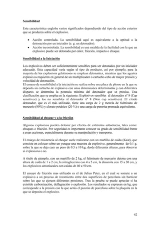 42
Sensibilidad
Esta característica engloba varios significados dependiendo del tipo de acción exterior
que se produzca sobre el explosivo.
Acción controlada. La sensibilidad aquí es equivalente a la aptitud a la
detonación por un iniciador (e. g. un detonador).
Acción incontrolada. La sensibilidad es una medida de la facilidad con la que un
explosivo puede ser detonado por calor, fricción, impacto o choque.
Sensibilidad a la Iniciación
Los explosivos deben ser suficientemente sensibles para ser detonados por un iniciador
adecuado. Esta capacidad varía según el tipo de producto, así por ejemplo, para la
mayoría de los explosivos gelatinosos se emplean detonantes, mientras que los agentes
explosivos requieren en general de un multiplicador o cartucho cebo de mayor presión y
velocidad de detonación.
El ensayo de sensibilidad a la iniciación se realiza sobre una placa de plomo en la que se
deposita un cartucho de explosivo con unas dimensiones determinadas y con diferentes
disparos se determina la potencia mínima del detonador que se precisa. Una
clasificación que se emplea es la siguiente: Explosivos sensibles al detonador nº 8 (Cap
sensitives) y los no sensibles al detonador nº 8 (Non cap sensitives). El citado
detonador, que es el más utilizado, tiene una carga de 2 g mezcla de fulminato de
mercurio (80%) y clorato potásico (20 %) o una carga de pentrita prensada equivalente.
Sensibilidad al choque y a la fricción
Algunos explosivos pueden detonar por efectos de estímulos subsónicos, tales como:
choques o fricción. Por seguridad es importante conocer su grado de sensibilidad frente
a estas acciones, especialmente durante su manipulación y transporte.
El ensayo de resistencia al choque suele realizarse con un martillo de caída (Kast), que
consiste en colocar sobre un yunque una muestra de explosivo, generalmente de 0.1 g,
sobre la que se deja caer un peso de 0.5 a 10 kg, desde diferentes alturas, para observar
si explosiona o no.
A título de ejemplo, con un martillo de 2 kg, el fulminato de mercurio detona con una
altura de caída de 1 a 2 cm, la nitroglicerina con 4 a 5 cm, la dinamita con 15 a 30 cm, y
los explosivos amoniacales con caídas de 40 a 50 cm.
El ensayo de fricción mas utilizado es el de Julius Peter, en el cual se somete a un
explosivo a un proceso de rozamiento entre dos superficies de porcelana sin barnizar
sobre las que se ejercen diferentes presiones. Tras la prueba se puede apreciar si ha
existido carbonización, deflagración o explosión. Los resultados se expresan en kg, que
corresponde a la presión con la que actúa el punzón de porcelana sobre la plaquita en la
que se deposita el explosivo.
 