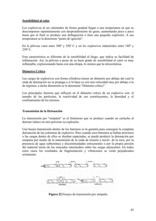 43
Sensibilidad al calor
Los explosivos al ser calentados de forma gradual llegan a una temperatura en que se
descomponen repentinamente con desprendimiento de gases, aumentando poco a poco
hasta que al final se produce una deflagración o bien una pequeña explosión. A esa
temperatura se la denomina “punto de ignición”.
En la pólvora varía entre 300º y 350º C y en los explosivos industriales entre 180º y
230º C.
Esta característica es diferente de la sensibilidad al fuego, que indica su facilidad de
inflamación. Así, la pólvora a pesar de su buen grado de sensibilidad al calor es muy
inflamable, explosionando hasta con una chispa, lo mismo que la nitrocelulosa.
Diámetro Crítico
Las cargas de explosivos con forma cilíndrica tienen un diámetro por debajo del cual la
onda de detonación no se propaga o si lo hace es con una velocidad muy por debajo a la
de régimen, a dicha dimensión se le denomina “Diámetro crítico”.
Los principales factores que influyen en el diámetro crítico de un explosivo son: el
tamaño de las partículas, la reactividad de sus constituyentes, la densidad y el
confinamiento de los mismos.
Transmisión de la Detonación
La transmisión por “simpatía” es el fenómeno que se produce cuando un cartucho al
detonar induce en otro próximo su explosión.
Una buena transmisión dentro de los barrenos es la garantía para conseguir la completa
detonación de las columnas de explosivo. Pero cuando esos barrenos se hallan próximos
o las cargas dentro de ellos se diseñan espaciadas, se puede producir la detonación por
simpatía por medio de la transmisión de la onda de tensión a través de la roca, por la
presencia de agua subterránea y discontinuidades estructurales o por la propia presión
del material inerte de los retacados intermedios sobre las cargas adyacentes. En todos
estos casos los resultados de fragmentación y vibraciones se verán perjudicados
seriamente.
Figura 22.Ensayo de transmisión por simpatía
 
