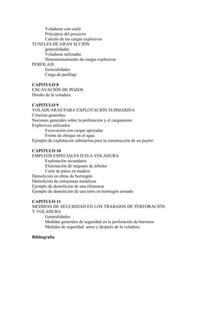 Voladuras con cuele
Principios del proyecto
Calculo de las cargas explosivas
TUNELES DE GRAN SCCIÓN
generalidades
Voladuras utilizadas
Dimensionamiento de cargas explosivas
PERFILAJE
Generalidades
Carga de perfilaje
CAPITULO 8
EXCAVACIÓN DE POZOS
Diseño de la voladura
CAPITULO 9
VOLADUARAS PARA EXPLOTACIÓN SUBMARINA
Criterios generales
Nociones generales sobre la perforación y el cargamento
Explosivos utilizados
Excavación con cargas apoyadas
Frente de choque en el agua
Ejemplo de explotación submarina para la construcción de un puerto
CAPITULO 10
EMPLEOS ESPECIALES D ELA VOLADURA
Explotación secundaria
Eliminación de raigones de árboles
Corte de palos en madera
Demolición en obras de hormigón
Demolición de estructuras metálicas
Ejemplo de demolición de una chimenea
Ejemplo de demolición de una torre en hormigón armado
CAPITULO 11
MEDIDAS DE SEGURIDAD EN LOS TRABAJOS DE PERFORACIÓN
Y VOLADURA
Generalidades
Medidas generales de seguridad en la perforación de barrenos
Medidas de seguridad antes y después de la voladura
Bibliografía
 