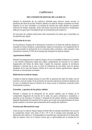 45
CAPÍTULO 4
MECANISMOS DE ROTURA DE LAS ROCAS
Durante la detonación de un explosivo utilizado para remover masas rocosas se
producen dos fases de acción: Primero, debido a la onda de choque se produce un fuerte
impacto en la roca vinculado a la energía de tensión que actúa durante un pequeño
intervalo de tiempo. Segundo, Actúa una fuerte reacción de alta presión y temperatura
dada por los gases que se produjeron por la termoquímica del explosivo.
En esta tarea de voladura intervienen ocho mecanismos de rotura que se describen en
los párrafos que siguen:
Trituración de la roca
En los primeros instantes de la detonación la presión en el frente de onda de choque se
expande en forma cilíndrica y generalmente supera la resistencia a la compresión de la
roca provocando la destrucción de la estructura Inter.-cristalina e ínter granular. Este
mecanismo consume el 30% de la energía que transporta la onda de choque.
Agrietamiento Radial
Durante la propagación de la onda de choque, la roca circundante al barreno es sometida
a una intensa compresión radial que induce componentes de tracción en los planos
tangenciales del frente de dicha onda. Cuando las tensiones superan la resistencia
dinámica a tracción de la roca se inicia la formación de una densa zona de grietas
alrededor de la zona del barreno. Detrás de la zona de intenso agrietamiento, algunas
fracturas se incrementan en tamaño.
Reflexión de la onda de choque
Cuando la onda de choque alcanza la cara libre se generan dos tipos de ondas, una de
tracción y otra de cizalla. Si las tensiones de tracción superan la resistencia dinámica de
la roca, se producirá hacia el interior de la masa rocosa el fenómeno conocido como
fisuramiento mecánico.
Extensión y apertura de las grietas radiales
Durante y después de la formación de las grietas radiales, por el trabajo de la
componente tangencial de tracción de la onda, los gases comienzan a expandirse y
penetrar en las fracturas. El número y longitud de las grietas abiertas y desarrolladas
depende fuertemente de la presión de los gases, por lo que un escape prematuro de éstos
puede conducir a un menor aprovechamiento de la energía del explosivo.
Fractura por liberación de carga
Antes de que la onda de choque llegue al frente libre la energía transferida a la roca por
la compresión inicial varía entre el 60 y 70 % de la energía total generada por la
detonación del explosivo. Al desprenderse el material que está ubicado en el frente libre
deja un espacio vacío en el macizo rocoso que es aprovechado por la energía de los
 