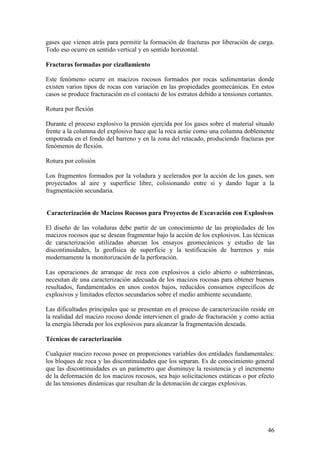 46
gases que vienen atrás para permitir la formación de fracturas por liberación de carga.
Todo eso ocurre en sentido vertical y en sentido horizontal.
Fracturas formadas por cizallamiento
Este fenómeno ocurre en macizos rocosos formados por rocas sedimentarias donde
existen varios tipos de rocas con variación en las propiedades geomecánicas. En estos
casos se produce fracturación en el contacto de los estratos debido a tensiones cortantes.
Rotura por flexión
Durante el proceso explosivo la presión ejercida por los gases sobre el material situado
frente a la columna del explosivo hace que la roca actúe como una columna doblemente
empotrada en el fondo del barreno y en la zona del retacado, produciendo fracturas por
fenómenos de flexión.
Rotura por colisión
Los fragmentos formados por la voladura y acelerados por la acción de los gases, son
proyectados al aire y superficie libre, colisionando entre sí y dando lugar a la
fragmentación secundaria.
Caracterización de Macizos Rocosos para Proyectos de Excavación con Explosivos
El diseño de las voladuras debe partir de un conocimiento de las propiedades de los
macizos rocosos que se desean fragmentar bajo la acción de los explosivos. Las técnicas
de caracterización utilizadas abarcan los ensayos geomecánicos y estudio de las
discontinuidades, la geofísica de superficie y la testificación de barrenos y más
modernamente la monitorización de la perforación.
Las operaciones de arranque de roca con explosivos a cielo abierto o subterráneas,
necesitan de una caracterización adecuada de los macizos rocosas para obtener buenos
resultados, fundamentados en unos costos bajos, reducidos consumos específicos de
explosivos y limitados efectos secundarios sobre el medio ambiente secundante.
Las dificultades principales que se presentan en el proceso de caracterización reside en
la realidad del macizo rocoso donde intervienen el grado de fracturación y como actúa
la energía liberada por los explosivos para alcanzar la fragmentación deseada.
Técnicas de caracterización
Cualquier macizo rocoso posee en proporciones variables dos entidades fundamentales:
los bloques de roca y las discontinuidades que los separan. Es de conocimiento general
que las discontinuidades es un parámetro que disminuye la resistencia y el incremento
de la deformación de los macizos rocosos, sea bajo solicitaciones estáticas o por efecto
de las tensiones dinámicas que resultan de la detonación de cargas explosivas.
 