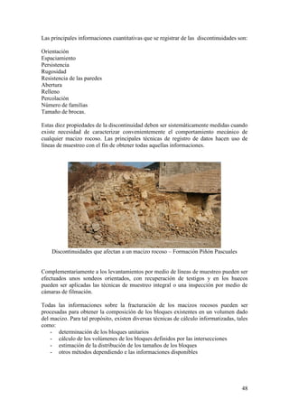 48
Las principales informaciones cuantitativas que se registrar de las discontinuidades son:
Orientación
Espaciamiento
Persistencia
Rugosidad
Resistencia de las paredes
Abertura
Relleno
Percolación
Número de familias
Tamaño de brocas.
Estas diez propiedades de la discontinuidad deben ser sistemáticamente medidas cuando
existe necesidad de caracterizar convenientemente el comportamiento mecánico de
cualquier macizo rocoso. Las principales técnicas de registro de datos hacen uso de
líneas de muestreo con el fin de obtener todas aquellas informaciones.
Discontinuidades que afectan a un macizo rocoso – Formación Piñón Pascuales
Complementariamente a los levantamientos por medio de líneas de muestreo pueden ser
efectuados unos sondeos orientados, con recuperación de testigos y en los huecos
pueden ser aplicadas las técnicas de muestreo integral o una inspección por medio de
cámaras de filmación.
Todas las informaciones sobre la fracturación de los macizos rocosos pueden ser
procesadas para obtener la composición de los bloques existentes en un volumen dado
del macizo. Para tal propósito, existen diversas técnicas de cálculo informatizadas, tales
como:
- determinación de los bloques unitarios
- cálculo de los volúmenes de los bloques definidos por las intersecciones
- estimación de la distribución de los tamaños de los bloques
- otros métodos dependiendo e las informaciones disponibles
 