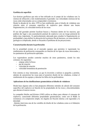 49
Geofísica de superficie
Las técnicas geofísicas que más se han utilizado en el campo de las voladuras son: la
sísmica de refracción y más modernamente el georadar. Las velocidades sísmicas de las
rocas están relacionadas con su compacidad o resistencia.
Desde la década de los años 1970 se han establecido, para el diseño de voladuras una
relación entre el consumo específico de explosivo para obtener una buena
fragmentación y la velocidad sísmica de las rocas.
El uso del georadar permite localizar huecos y fracturas dentro de los macizos, que
podrían dar lugar a una acumulación puntual de explosivo con un riesgo potencial de
daños muy importante. Es particularmente adecuada para estudiar la fragmentación en
profundidad y para definir la ubicación de la primera fila de barrenos, en zonas donde la
geología es complicada, donde es frecuente el problema de las proyecciones.
Caracterización durante la perforación
En la actualidad existen en el mercado equipos que permiten ir registrando los
rendimientos de perforación conseguidos en función de los tipos de rocas atravesadas y
los parámetros de perforación aplicados.
Los registradores pueden controlar muchos de éstos parámetros, siendo los más
comunes, los siguientes:
- empuje sobre la broca
- par de rotación
- velocidad de rotación
- velocidad instantánea de penetración
Este sistema es muy interesante, ya que la inversión a realizar es pequeña y permite,
además de caracterizar las rocas para el posterior diseño de las voladuras, evaluar el
rendimiento de los equipos y detectar los fallos de las perforadoras.
Aplicaciones de las clasificaciones geomecánicas al diseño de voladuras
Desde hace algunos años se han propuesto diferentes métodos de cálculo del consumo
específico del explosivo en función de las propiedades de las rocas y discontinuidades
que afectan al macizo rocoso.
La compañía Sttefen and Kirsten (1985) utiliza un ábaco para obtener el consumo de
explosivo, conociendo diferentes propiedades geomecánicas, como son el RQD, la
resistencia a la compresión simple, los ángulos de fricción interna y de rugosidad y la
densidad.
Además interviene una de las variables de diseño de las voladuras como es el diámetro
de la perforación.
 