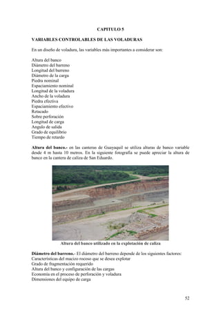 52
CAPITULO 5
VARIABLES CONTROLABLES DE LAS VOLADURAS
En un diseño de voladura, las variables más importantes a considerar son:
Altura del banco
Diámetro del barreno
Longitud del barreno
Diámetro de la carga
Piedra nominal
Espaciamiento nominal
Longitud de la voladura
Ancho de la voladura
Piedra efectiva
Espaciamiento efectivo
Retacado
Sobre perforación
Longitud de carga
Angulo de salida
Grado de equilibrio
Tiempo de retardo
Altura del banco.- en las canteras de Guayaquil se utiliza alturas de banco variable
desde 4 m hasta 10 metros. En la siguiente fotografía se puede apreciar la altura de
banco en la cantera de caliza de San Eduardo.
Altura del banco utilizado en la explotación de caliza
Diámetro del barreno.- El diámetro del barreno depende de los siguientes factores:
Características del macizo rocoso que se desea explotar
Grado de fragmentación requerido
Altura del banco y configuración de las cargas
Economía en el proceso de perforación y voladura
Dimensiones del equipo de carga
 
