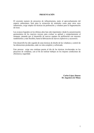1
PRESENTACIÓN
El creciente numero de proyectos de infraestructura, junto al aprovechamiento del
espacio subterráneo, bien para la extracción de minerales como para otros usos
industriales, exige empleo de técnicas de perforación y voladura para la fragmentación
de rocas.
Los avances logrados en los últimos años han sido importantes: desde la caracterización
geomecánica de los macizos rocosos para evaluar su aptitud y comportamiento al
arranque, pasando por el desarrollo de nuevos equipos de perforación con mayores
rendimientos y más flexibles, hasta la fabricación de nuevos explosivos y accesorios.
Este desarrollo ha sido seguido de unas técnicas de diseño de las voladuras y control de
las alteraciones producidas, cada vez más completo y sofisticado.
Este proceso exige una continua puesta al día de las técnicas involucradas en los
proyectos de voladuras, con el fin de realizar trabajos en los mejores condiciones de
eficiencia y seguridad.
Carlos López Jimeno
Dr. Ingeniero de Minas
 