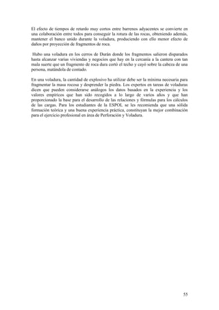55
El efecto de tiempos de retardo muy cortos entre barrenos adyacentes se convierte en
una colaboración entre todos para conseguir la rotura de las rocas, obteniendo además,
mantener el banco unido durante la voladura, produciendo con ello menor efecto de
daños por proyección de fragmentos de roca.
Hubo una voladura en los cerros de Durán donde los fragmentos salieron disparados
hasta alcanzar varias viviendas y negocios que hay en la cercanía a la cantera con tan
mala suerte que un fragmento de roca dura cortó el techo y cayó sobre la cabeza de una
persona, matándola de contado.
En una voladura, la cantidad de explosivo ha utilizar debe ser la mínima necesaria para
fragmentar la masa rocosa y desprender la piedra. Los expertos en tareas de voladuras
dicen que pueden considerarse análogos los datos basados en la experiencia y los
valores empíricos que han sido recogidos a lo largo de varios años y que han
proporcionado la base para el desarrollo de las relaciones y fórmulas para los cálculos
de las cargas. Para los estudiantes de la ESPOL se les recomienda que una sólida
formación teórica y una buena experiencia práctica, constituyan la mejor combinación
para el ejercicio profesional en área de Perforación y Voladura.
 