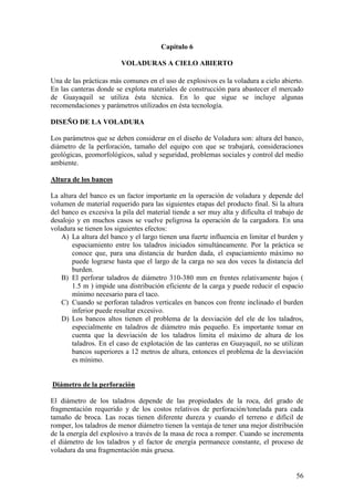 56
Capítulo 6
VOLADURAS A CIELO ABIERTO
Una de las prácticas más comunes en el uso de explosivos es la voladura a cielo abierto.
En las canteras donde se explota materiales de construcción para abastecer el mercado
de Guayaquil se utiliza ésta técnica. En lo que sigue se incluye algunas
recomendaciones y parámetros utilizados en ésta tecnología.
DISEÑO DE LA VOLADURA
Los parámetros que se deben considerar en el diseño de Voladura son: altura del banco,
diámetro de la perforación, tamaño del equipo con que se trabajará, consideraciones
geológicas, geomorfológicos, salud y seguridad, problemas sociales y control del medio
ambiente.
Altura de los bancos
La altura del banco es un factor importante en la operación de voladura y depende del
volumen de material requerido para las siguientes etapas del producto final. Si la altura
del banco es excesiva la pila del material tiende a ser muy alta y dificulta el trabajo de
desalojo y en muchos casos se vuelve peligrosa la operación de la cargadora. En una
voladura se tienen los siguientes efectos:
A) La altura del banco y el largo tienen una fuerte influencia en limitar el burden y
espaciamiento entre los taladros iniciados simultáneamente. Por la práctica se
conoce que, para una distancia de burden dada, el espaciamiento máximo no
puede lograrse hasta que el largo de la carga no sea dos veces la distancia del
burden.
B) El perforar taladros de diámetro 310-380 mm en frentes relativamente bajos (
1.5 m ) impide una distribución eficiente de la carga y puede reducir el espacio
mínimo necesario para el taco.
C) Cuando se perforan taladros verticales en bancos con frente inclinado el burden
inferior puede resultar excesivo.
D) Los bancos altos tienen el problema de la desviación del ele de los taladros,
especialmente en taladros de diámetro más pequeño. Es importante tomar en
cuenta que la desviación de los taladros limita el máximo de altura de los
taladros. En el caso de explotación de las canteras en Guayaquil, no se utilizan
bancos superiores a 12 metros de altura, entonces el problema de la desviación
es mínimo.
Diámetro de la perforación
El diámetro de los taladros depende de las propiedades de la roca, del grado de
fragmentación requerido y de los costos relativos de perforación/tonelada para cada
tamaño de broca. Las rocas tienen diferente dureza y cuando el terreno e difícil de
romper, los taladros de menor diámetro tienen la ventaja de tener una mejor distribución
de la energía del explosivo a través de la masa de roca a romper. Cuando se incrementa
el diámetro de los taladros y el factor de energía permanece constante, el proceso de
voladura da una fragmentación más gruesa.
 