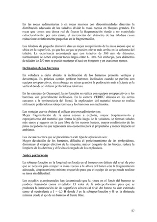57
En las rocas sedimentarias ó en rocas masivas con discontinuidades discretas la
distribución adecuada de los taladros divide la masa rocosa en bloques grandes. En
rocas que tienen una densa red de fisuras la fragmentación tiende a ser controlada
estructuralmente; por esta razón, el incremento del diámetro de los taladros causa
reducciones relativamente pequeñas en la fragmentación.
Los taladros de pequeño diámetro dan un mejor rompimiento de la masa rocosa que se
ubica en la superficie, ya que las cargas se pueden elevar más arriba en la columna del
taladro. La experiencia recomienda que con taladros de 380 mm de diámetro,
normalmente se deben emplear tacos largos entre 8- 10m. Sin embargo, para diámetros
de taladro de 250 mm se puede mantener el taco en 6 metros y en ocasiones menor.
Inclinación de los barrenos
En voladura a cielo abierto la inclinación de los barrenos presenta ventajas y
desventajas. Es práctica común perforar barrenos inclinados cuando se perfora con
equipos rotopercutivos, sin embargo, en minas grandes la perforación más eficiente es la
vertical donde se utilizan perforadoras rotativas.
En las canteras de Guayaquil, la perforación se realiza con equipos rotopercutivos y los
barrenos son generalmente inclinados. En la cantera VERDÚ ubicada en los cerros
cercanos a la penitenciaría del litoral, la explotación del material rocoso se realiza
utilizando perforadoras rotopercutivas y los barrenos son inclinados.
Las ventajas que se obtiene al utilizar este procedimiento son:
Mejor fragmentación de la masa rocosa a explotar, mayor desplazamiento y
esponjamiento del material que forma la pila luego de la voladura, se forman taludes
más sanos y seguros en la cara libre de los nuevos bancos, mayor rendimiento de las
palas cargadoras lo que representa una economía para el propietario y menor impacto al
ambiente.
Los inconvenientes que se presentan en este tipo de aplicación son:
Mayor desviación de los barrenos, dificulta el posicionamiento de las perforadoras,
disminuye el empuje efectivo de la máquina, mayor desgaste de las brocas, reduce la
limpieza de los detritus y dificulta el cargado de los explosivos.
Sobre perforación
La sobreperforación es la longitud perforada en el barreno por debajo del nivel de piso
que se necesita para romper la masa rocosa a la altura del banco con la fragmentación
adecuada, desplazamiento mínimo requerido para que el equipo de carga pueda realizar
su tarea sin dificultad.
Los estudios experimentales han determinado que la rotura en el fondo del barreno se
produce formando conos invertidos. El valor de la sobreperforación para que se
produzca la intersección de las superficies cónicas al nivel del banco ha sido estimado
como el equivalente a J = 0,3 B donde J es la sobreperforación y B es la distancia
mínima desde el eje de un barreno al frente libre.
 