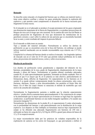 58
Retacado
Se describe como retacado a la longitud del barreno que se rellena con material inerte y
tiene como objetivo confinar y retener los gases producidos durante la explosión del
explosivo y que permite como complemento el desarrollo de la fuerza necesaria para
fragmentar la masa rocosa.
Si el retacado no es el adecuado se produce el escape prematuro de los gases originando
una disminución importante de la fuerza de fragmentación y se produce proyecciones de
bloques de roca con el riesgo que esto ocasiona. En la cantera del cerro tres de Durán se
produjo proyección de fragmentos de roca que alcanzaron las instalaciones de la
gasolinera cercana y cayó sobre la cabeza de una persona que se encontraba haciendo
lavar su auto y como resultado del impacto la persona falleció.
En al retacado se debe tener en cuenta:
Tipo y tamaño del material utilizado.- Normalmente se utiliza los detritos de
perforación ya que se encuentran cerca de la boca del barreno, sin embargo se puede
utilizar material machacado con un tamaño recomendable cuya relación sea 1/17 D y
1/25 D.
Longitud de la columna del barreno donde se realiza el retacado.- las longitudes óptimas
de retacado son en el valor de 25 D valor que permite reducir problemas de la onda
aérea, proyecciones de material rocoso, cortes y sobre excavaciones.
Diseños de perforación
Los diseños de perforación varían grandemente y dependen del diámetro de los
barrenos, propiedades de la roca, grado de fragmentación, desplazamiento de la masa
deseado y altura del banco. Normalmente se pueden obtener resultados adecuados
cuando B y S están aproximadamente igualados, formando un diseño cuadrado. Pero el
diseño en que S es mayor que B, en la práctica es más efectivo, particularmente en
formaciones duras, difíciles de fragmentar. Un espaciamiento de los barrenos en el
sentido S se puede utilizar ventajosamente donde los planos estructurales, tales como
fracturas, diaclasas, fisuras y otras discontinuidades van paralelos al frente libre del
banco. En el libro de López Jimeno se menciona el método de tresbolillo que será
motivo de consulta del estudiante.
Normalmente la fragmentación aumenta a medida que la relación espaciamiento
efectivo / piedra efectiva aumenta hasta aproximadamente 4. Por experiencias de campo
se ha determinado que la mayor aproximación en el terreno se logra bajo las siguientes
condiciones: a) perforando barrenos en una malla triangular equilátera y b) usando una
iniciación triangular V1.
Normalmente las dimensiones de la piedra B y el espaciamiento S están relacionados
con la profundidad del barreno y más particularmente con la distribución de la carga
explosiva. Los disparos en filas múltiples en hematinas masivas bajo experimentos de
campo se ha obtenido una adecuada fragmentación con barrenos de 250 mm y
utilizando un factor de carga de 0,6 y 0,5 Kg de ANFO a granel para alturas de banco de
12 y 25 m respectivamente.
La mejor recomendación dada por los prácticos de voladura responsables de la
explotación de canteras en los cerros de Guayaquil, es que previamente a definir el
 