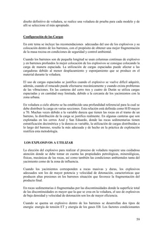 59
diseño definitivo de voladura, se realice una voladura de prueba para cada modelo y de
allí se seleccione el más apropiado.
Configuración de las Cargas
En este tema se incluye las recomendaciones adecuadas del uso de los explosivos y su
colocación dentro de los barrenos, con el propósito de obtener una mejor fragmentación
de la masa rocosa en condiciones de seguridad y control ambiental.
Cuando los barrenos son de pequeña longitud se usan columnas continuas de explosivo
y en barrenos profundos la mejor colocación de los explosivos se consigue colocando la
carga de manera espaciada. La utilización de cargas espaciadas puede afectar a las
cargadoras debido al menor desplazamiento y esponjamiento que se produce en el
material durante la voladura.
El uso de cargas espaciadas se justifica cuando el explosivo se vuelve difícil adquirir,
además, cuando el retacado puede efectuarse mecánicamente y cuando exista problemas
de las vibraciones. En las canteras del cerro tres y cuatro de Durán se utiliza cargas
espaciadas y en cantidad muy limitada, debido a la cercanía de los yacimientos con la
zona urbana.
En voladura a cielo abierto se ha establecido una profundidad referencial para la cual se
debe distribuir la carga en varias secciones. Esta relación está definida como H/D mayor
a 70. Muchas veces debido a la variable dureza que tienen las rocas en el tramo de un
barreno, la distribución de la carga se justifica realmente. En algunas canteras que son
explotadas en los cerros Azul y San Eduardo, donde las rocas sedimentarias tienen
estratificación decimétrica y la dureza es variable, la utilización de cargas distribuidas a
lo largo del barreno, resulta la más adecuada y de hecho en la práctica de explotación
reutiliza esta metodología.
LOS EXPLOSIVOS A UTILIZAR
La elección del explosivo para realizar el proceso de voladura requiere una cuidadosa
atención donde se debe tomar en cuenta las propiedades petrológicas, mineralógicas,
físicas, mecánicas de las rocas, así como también las condiciones ambientales tanta del
yacimiento como de la zona de influencia.
Cuando los yacimientos corresponden a rocas masivas y duras, los explosivos
adecuados son los de mayor potencia y velocidad de detonación, características que
producen altas presiones en los barrenos situación que favorece la fragmentación del
producto final.
En rocas sedimentarias ó fragmentadas por las discontinuidades donde la superficie total
de las discontinuidades es mayor que la que se crea en la voladura, el uso de explosivos
de baja densidad y velocidad de detonación son los de mayor eficiencia.
Cuando se quema un explosivo dentro de los barrenos se desarrollan dos tipos de
energía: energía de tensión ET y energía de los gases EB. Los factores condicionantes
 