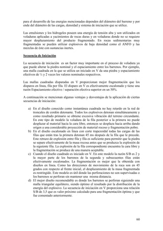 60
para el desarrollo de las energías mencionadas dependen del diámetro del barreno y por
ende del diámetro de las cargas, densidad y sistema de iniciación que se utilice.
Las emulsiones y los hidrogeles poseen una energía de tensión alta y son utilizados en
voladuras aplicadas a yacimientos de rocas duras y en voladuras donde no se requiere
mayor desplazamiento del producto fragmentado. En rocas sedimentarias muy
fragmentadas se pueden utilizar explosivos de baja densidad como el ANFO y las
mezclas de éste con sustancias inertes.
Secuencia de Iniciación
La secuencia de iniciación es un factor muy importante en el proceso de voladura ya
que puede alterar la piedra nominal y el espaciamiento entre los barrenos. Por ejemplo,
una malla cuadrada en la que se utiliza un iniciado en V da una piedra y espaciamiento
efectivos de ½ y 2 veces los valores nominales respectivos.
Las mallas cuadradas disparadas en V proporcionan mejor fragmentación que los
disparos en línea, fila por fila. El disparo en V es efectivamente escalonado y tiene una
razón Espaciamiento efectivo / separación efectiva superior en un 50%.
A continuación se mencionan algunas ventajas y desventajas de la aplicación de ciertas
secuencias de iniciación:
a) En el diseño conocido como instantánea cuadrada no hay retardo en la red de
troncales de cordón detonante. Todos los explosivos detonan simultáneamente y
como resultado primario se obtiene excesiva vibración del terreno circundante.
En este tipo de modelo la voladura de la fila posterior a la primera no puede
desplazar al material hacia la cara libre, entonces se desplaza hacia arriba dando
origen a una considerable proyección de material rocoso y fragmentación pobre.
b) En el diseño escalonado en línea con corte trapezoidal todas las cargas de las
filas que están tras la primera detonan 45 ms después de la fila que le precede.
Este retrazo de explosión entre fila y fila es suficiente para permitir que la piedra
se separe efectivamente de la masa rocosa antes que se produzca la explosión de
la siguiente fila. La explosión de la fila correspondiente encuentra la cara libre y
la fragmentación se produce de una manera aceptable.
c) Cuando el diseño cuadrado es iniciado en V. En este modelo la razón S/B es 2 y
la mayor parte de los barrenos de la segunda y subsecuentes filas están
efectivamente escalonados. La fragmentación es mejor que la obtenida con
diseños en línea. Como las direcciones de movimiento de la roca son en 45
grados con respecto al frente inicial, el desplazamiento de la masa fragmentada
es restringido. Este modelo es útil donde las perforaciones no son supervisadas o
los barrenos se perforan sin mantener una misma distancia.
d) El mejor diseño recomendable es donde los barrenos se perforan siguiendo una
malla triangular equilátero, siendo óptimo el resultado por la distribución de la
energía del explosivo. La secuencia de iniciación en V proporciona una relación
S/B de 3,5 que es valor próximo calculado para una fragmentación óptima y que
fue comentado anteriormente.
 