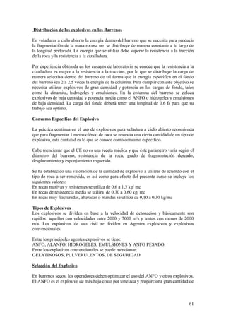 61
Distribución de los explosivos en los Barrenos
En voladuras a cielo abierto la energía dentro del barreno que se necesita para producir
la fragmentación de la masa rocosa no se distribuye de manera constante a lo largo de
la longitud perforada. La energía que se utiliza debe superar la resistencia a la tracción
de la roca y la resistencia a la cizalladura.
Por experiencia obtenida en los ensayos de laboratorio se conoce que la resistencia a la
cizalladura es mayor a la resistencia a la tracción, por lo que se distribuye la carga de
manera selectiva dentro del barreno de tal forma que la energía específica en el fondo
del barreno sea 2 a 2,5 veces la energía de la columna. Para cumplir con este objetivo se
necesita utilizar explosivos de gran densidad y potencia en las cargas de fondo, tales
como la dinamita, hidrogeles y emulsiones. En la columna del barreno se coloca
explosivos de baja densidad y potencia media como el ANFO o hidrogeles y emulsiones
de baja densidad. La carga del fondo deberá tener una longitud de 0.6 B para que su
trabajo sea óptimo.
Consumo Específico del Explosivo
La práctica continua en el uso de explosivos para voladura a cielo abierto recomienda
que para fragmentar 1 metro cúbico de roca se necesita una cierta cantidad de un tipo de
explosivo, esta cantidad es lo que se conoce como consumo específico.
Cabe mencionar que el CE no es una receta médica y que éste parámetro varía según el
diámetro del barreno, resistencia de la roca, grado de fragmentación deseado,
desplazamiento y esponjamiento requerido.
Se ha establecido una valoración de la cantidad de explosivo a utilizar de acuerdo con el
tipo de roca a ser removida, es así como para efecto del presente curso se incluye los
siguientes valores:
En rocas masivas y resistentes se utiliza de 0,6 a 1,5 kg/ mc
En rocas de resistencia media se utiliza de 0,30 a 0,60 kg/ mc
En rocas muy fracturadas, alteradas o blandas se utiliza de 0,10 a 0,30 kg/mc
Tipos de Explosivos
Los explosivos se dividen en base a la velocidad de detonación y básicamente son
rápidos aquellos con velocidades entre 2000 y 7000 m/s y lentos con menos de 2000
m/s. Los explosivos de uso civil se dividen en Agentes explosivos y explosivos
convencionales.
Entre los principales agentes explosivos se tiene:
ANFO, ALANFO, HIDROGELES, EMULSIONES Y ANFO PESADO.
Entre los explosivos convencionales se puede mencionar:
GELATINOSOS, PULVERULENTOS, DE SEGURIDAD.
Selección del Explosivo
En barrenos secos, los operadores deben optimizar el uso del ANFO y otros explosivos.
El ANFO es el explosivo de más bajo costo por tonelada y proporciona gran cantidad de
 
