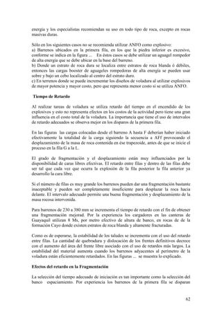 62
energía y los especialistas recomiendan su uso en todo tipo de roca, excepto en rocas
masivas duras.
Sólo en los siguientes casos no se recomienda utilizar ANFO como explosivo:
a) Barrenos ubicados en la primera fila, en los que la piedra inferior es excesivo,
conforme se indica en la figura ... En éstos casos se debe utilizar un aguagel rompedor
de alta energía que se debe ubicar en la base del barreno.
b) Donde un estrato de roca dura se localiza entre estratos de roca blanda ó débiles,
entonces las cargas booster de aguageles rompedoras de alta energía se pueden usar
sobre y bajo un cebo localizado al centro del estrato duro.
c) En terrenos donde se puede incrementar los diseños de voladura al utilizar explosivos
de mayor potencia y mayor costo, pero que representa menor costo si se utiliza ANFO.
Tiempo de Retardo
Al realizar tareas de voladura se utiliza retardo del tiempo en el encendido de los
explosivos y esto no representa efectos en los costos de la actividad pero tiene una gran
influencia en el costo total de la voladura. La importancia que tiene el uso de intervalos
de retardo adecuados se observa mejor en los disparos de la primera fila.
En las figuras las cargas colocadas desde el barreno A hasta F deberían haber iniciado
efectivamente la totalidad de la carga siguiendo la secuencia a AFf provocando el
desplazamiento de la masa de roca contenida en ése trapezoide, antes de que se inicie el
proceso en la fila G a la L.
El grado de fragmentación y el desplazamiento están muy influenciados por la
disponibilidad de caras libres efectivas. El retardo entre filas y dentro de las filas debe
ser tal que cada vez que ocurra la explosión de la fila posterior la fila anterior ya
desarrollo la cara libre.
Si el número de filas es muy grande los barrenos pueden dar una fragmentación bastante
inaceptable y pueden ser completamente insuficiente para desplazar la roca hacia
delante. El intervalo adecuado permite una buena fragmentación y desplazamiento de la
masa rocosa intervenida.
Para barrenos de 230 a 380 mm se incrementa el tiempo de retardo con el fin de obtener
una fragmentación mejorad. Por la experiencia los cargadores en las canteras de
Guayaquil utilizan 8 Ms, por metro efectivo de altura de banco, en rocas de de la
formación Cayo donde existen estratos de roca blanda y altamente fracturadas.
Como es de esperarse, la estabilidad de los taludes se incrementa con el uso del retardo
entre filas. La cantidad de quebradura y dislocación de los frentes definitivos decrece
con el aumento del área del frente libre asociado con el uso de retardos más largos. La
estabilidad del material aumenta cuando los barrenos adyacentes al perímetro de la
voladura están eficientemente retardados. En las figuras ... se muestra lo explicado.
Efectos del retardo en la Fragmentación
La selección del tiempo adecuado de iniciación es tan importante como la selección del
banco espaciamiento. Por experiencia los barrenos de la primera fila se disparan
 