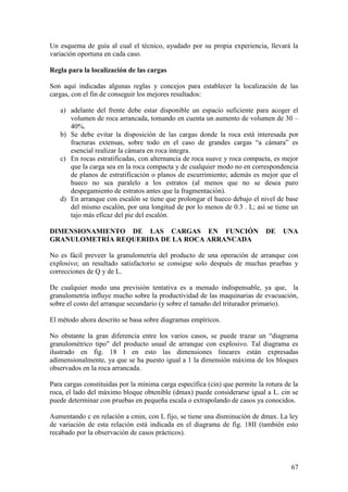 67
Un esquema de guía al cual el técnico, ayudado por su propia experiencia, llevará la
variación oportuna en cada caso.
Regla para la localización de las cargas
Son aquí indicadas algunas reglas y concejos para establecer la localización de las
cargas, con el fin de conseguir los mejores resultados:
a) adelante del frente debe estar disponible un espacio suficiente para acoger el
volumen de roca arrancada, tomando en cuenta un aumento de volumen de 30 –
40%.
b) Se debe evitar la disposición de las cargas donde la roca está interesada por
fracturas extensas, sobre todo en el caso de grandes cargas “a cámara” es
esencial realizar la cámara en roca íntegra.
c) En rocas estratificadas, con alternancia de roca suave y roca compacta, es mejor
que la carga sea en la roca compacta y de cualquier modo no en correspondencia
de planos de estratificación o planos de escurrimiento; además es mejor que el
hueco no sea paralelo a los estratos (al menos que no se desea puro
despegamiento de estratos antes que la fragmentación).
d) En arranque con escalón se tiene que prolongar el hueco debajo el nivel de base
del mismo escalón, por una longitud de por lo menos de 0.3 . L; así se tiene un
tajo más eficaz del pie del escalón.
DIMENSIONAMIENTO DE LAS CARGAS EN FUNCIÓN DE UNA
GRANULOMETRÍA REQUERIDA DE LA ROCA ARRANCADA
No es fácil preveer la granulometría del producto de una operación de arranque con
explosivo; un resultado satisfactorio se consigue solo después de muchas pruebas y
correcciones de Q y de L.
De cualquier modo una previsión tentativa es a menudo indispensable, ya que, la
granulometría influye mucho sobre la productividad de las maquinarias de evacuación,
sobre el costo del arranque secundario (y sobre el tamaño del triturador primario).
El método ahora descrito se basa sobre diagramas empíricos.
No obstante la gran diferencia entre los varios casos, se puede trazar un “diagrama
granulométrico tipo” del producto usual de arranque con explosivo. Tal diagrama es
ilustrado en fig. 18 I en esto las dimensiones lineares están expresadas
adimensionalmente, ya que se ha puesto igual a 1 la dimensión máxima de los bloques
observados en la roca arrancada.
Para cargas constituidas por la mínima carga específica (cin) que permite la rotura de la
roca, el lado del máximo bloque obtenible (dmax) puede considerarse igual a L. cin se
puede determinar con pruebas en pequeña escala o extrapolando de casos ya conocidos.
Aumentando c en relación a cmin, con L fijo, se tiene una disminución de dmax. La ley
de variación de esta relación está indicada en el diagrama de fig. 18II (también esto
recabado por la observación de casos prácticos).
 